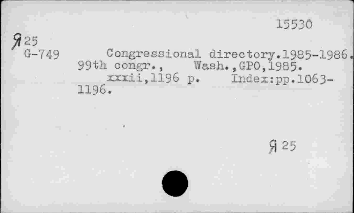 ﻿15530
5? 25
G-749
Congressional directory.1985-1986 99th congr., Wash.,GP0,1985.
xxxii,1196 p. Index:pp.1063-1196.
A 25